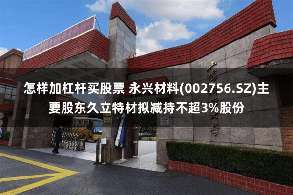 怎样加杠杆买股票 永兴材料(002756.SZ)主要股东久立特材拟减持不超3%股份