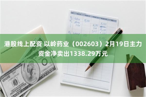 港股线上配资 以岭药业（002603）2月19日主力资金净卖出1338.29万元