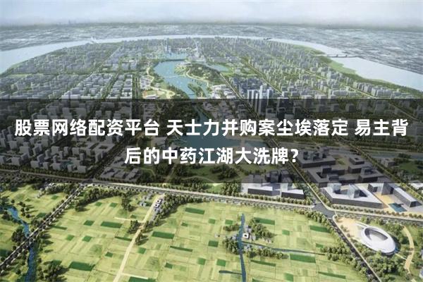 股票网络配资平台 天士力并购案尘埃落定 易主背后的中药江湖大洗牌？