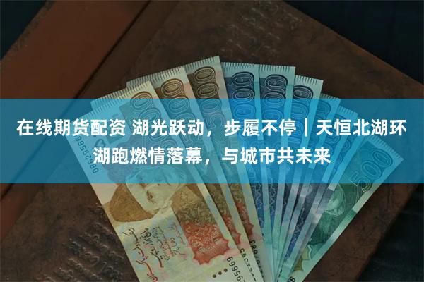 在线期货配资 湖光跃动，步履不停｜天恒北湖环湖跑燃情落幕，与城市共未来
