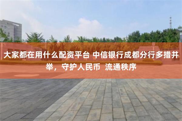 大家都在用什么配资平台 中信银行成都分行多措并举，守护人民币  流通秩序