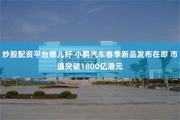 炒股配资平台哪儿好 小鹏汽车春季新品发布在即 市值突破1800亿港元