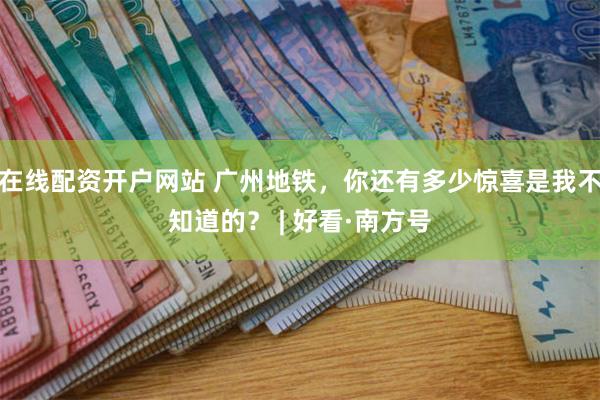 在线配资开户网站 广州地铁，你还有多少惊喜是我不知道的？ | 好看·南方号