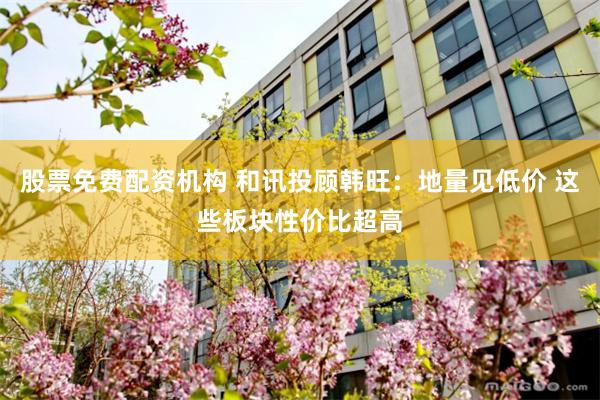 股票免费配资机构 和讯投顾韩旺：地量见低价 这些板块性价比超高