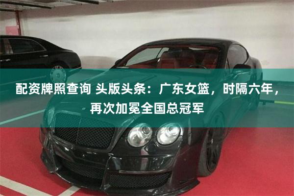 配资牌照查询 头版头条：广东女篮，时隔六年，再次加冕全国总冠军