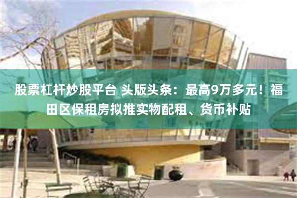 股票杠杆炒股平台 头版头条：最高9万多元！福田区保租房拟推实物配租、货币补贴