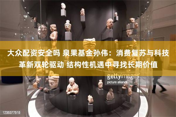 大众配资安全吗 泉果基金孙伟：消费复苏与科技革新双轮驱动 结构性机遇中寻找长期价值