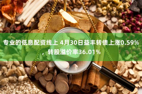 专业的低息配资线上 4月30日益丰转债上涨0.59%，转股溢价率36.01%