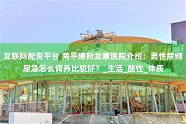 互联网配资平台 南平建阳龙康医院介绍：男性尿频尿急怎么调养比较好？_生活_酸性_体质