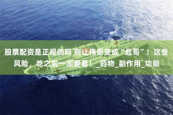 股票配资是正规的吗 别让伟哥变成“危哥”！这些风险，吃之前一定要看！_药物_副作用_功能