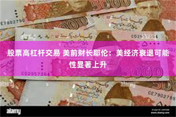 股票高杠杆交易 美前财长耶伦：美经济衰退可能性显著上升