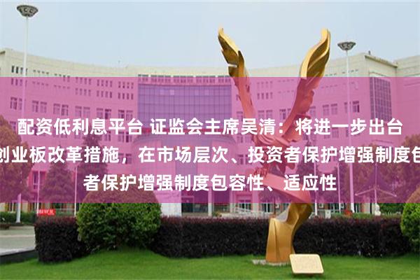 配资低利息平台 证监会主席吴清：将进一步出台深化科创板、创业板改革措施，在市场层次、投资者保护增强制度包容性、适应性