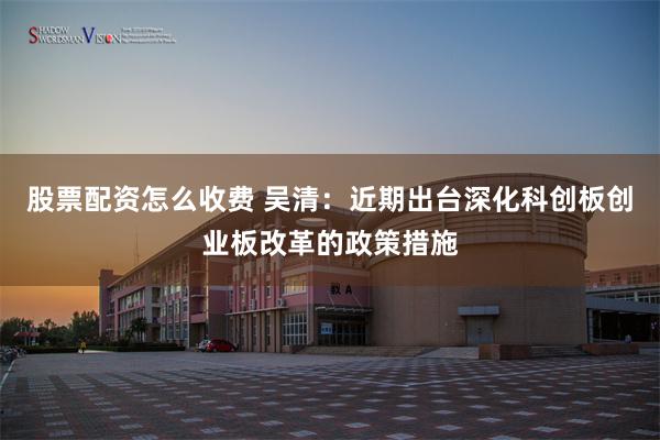 股票配资怎么收费 吴清：近期出台深化科创板创业板改革的政策措施
