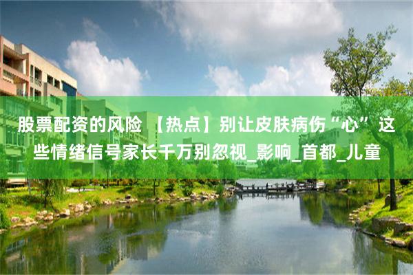 股票配资的风险 【热点】别让皮肤病伤“心” 这些情绪信号家长千万别忽视_影响_首都_儿童