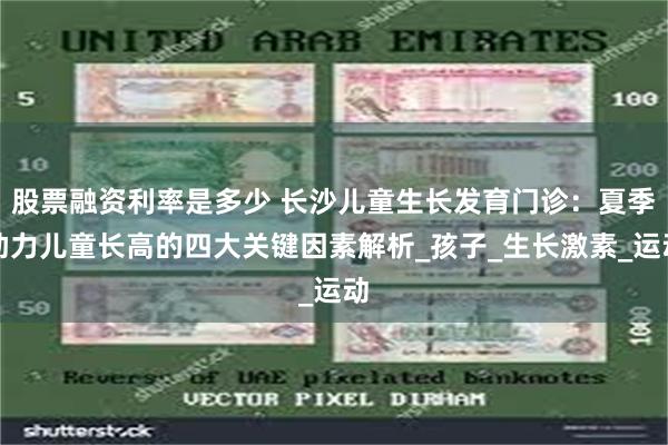 股票融资利率是多少 长沙儿童生长发育门诊：夏季助力儿童长高的四大关键因素解析_孩子_生长激素_运动