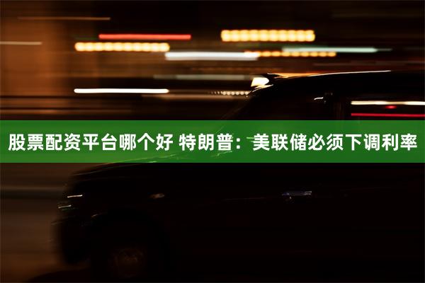 股票配资平台哪个好 特朗普：美联储必须下调利率
