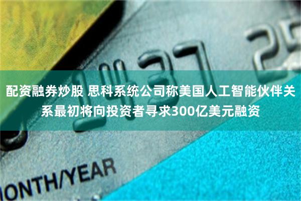 配资融券炒股 思科系统公司称美国人工智能伙伴关系最初将向投资者寻求300亿美元融资