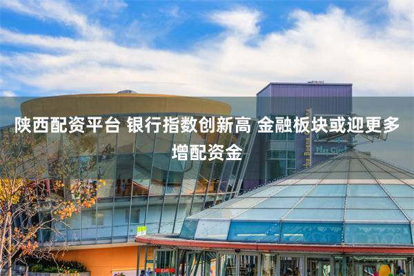 陕西配资平台 银行指数创新高 金融板块或迎更多增配资金