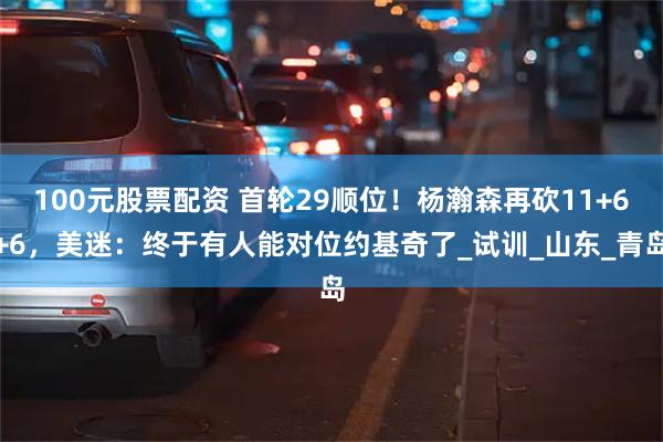 100元股票配资 首轮29顺位！杨瀚森再砍11+6+6，美迷：终于有人能对位约基奇了_试训_山东_青岛