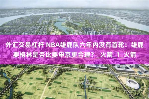 外汇交易杠杆 NBA雄鹿队六年内没有首轮：雄鹿要格林是否比要申京更合理？_火箭_1_火箭