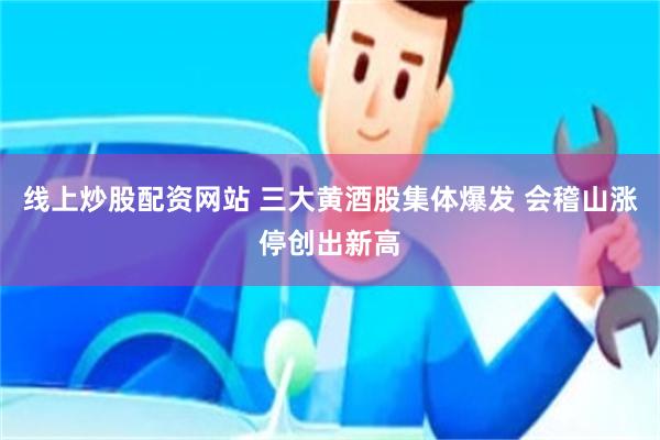 线上炒股配资网站 三大黄酒股集体爆发 会稽山涨停创出新高