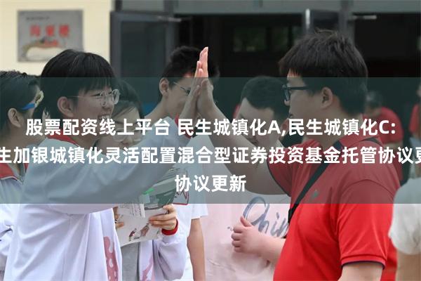股票配资线上平台 民生城镇化A,民生城镇化C: 民生加银城镇化灵活配置混合型证券投资基金托管协议更新