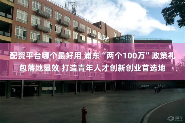 配资平台哪个最好用 浦东“两个100万”政策礼包落地显效 打造青年人才创新创业首选地