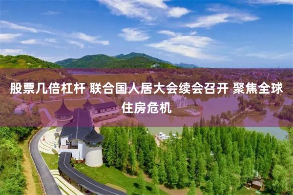 股票几倍杠杆 联合国人居大会续会召开 聚焦全球住房危机