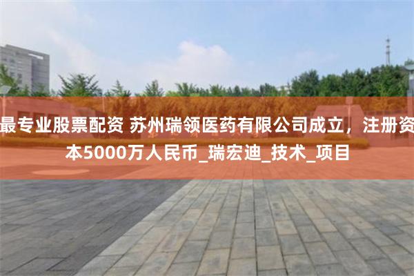 最专业股票配资 苏州瑞领医药有限公司成立，注册资本5000万人民币_瑞宏迪_技术_项目