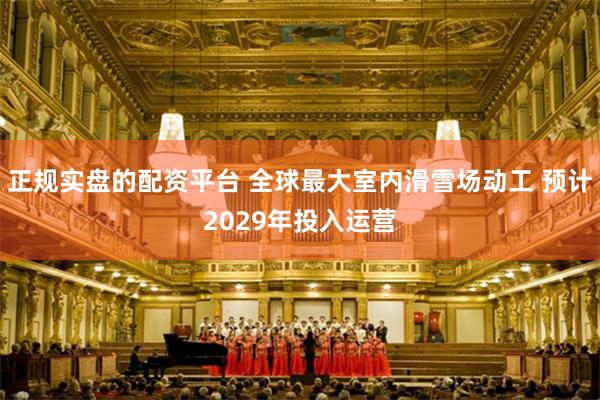 正规实盘的配资平台 全球最大室内滑雪场动工 预计2029年投入运营