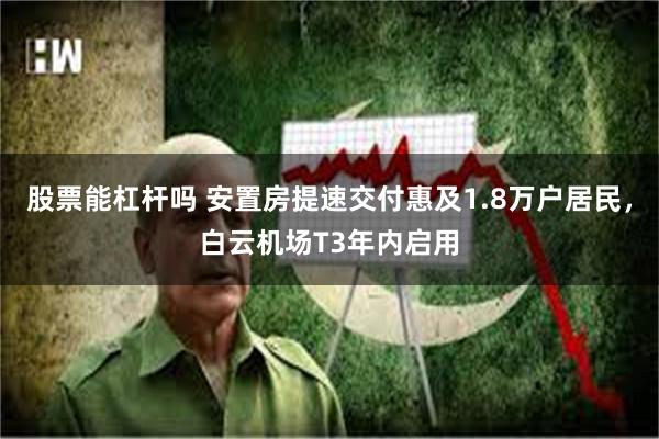 股票能杠杆吗 安置房提速交付惠及1.8万户居民，白云机场T3年内启用