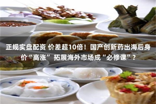 正规实盘配资 价差超10倍！国产创新药出海后身价“高涨” 拓展海外市场成“必修课”？
