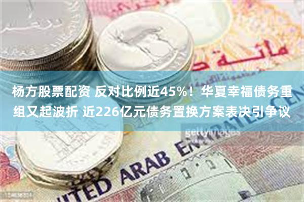 杨方股票配资 反对比例近45%！华夏幸福债务重组又起波折 近226亿元债务置换方案表决引争议