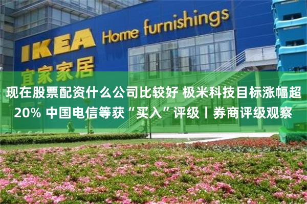 现在股票配资什么公司比较好 极米科技目标涨幅超20% 中国电信等获“买入”评级丨券商评级观察