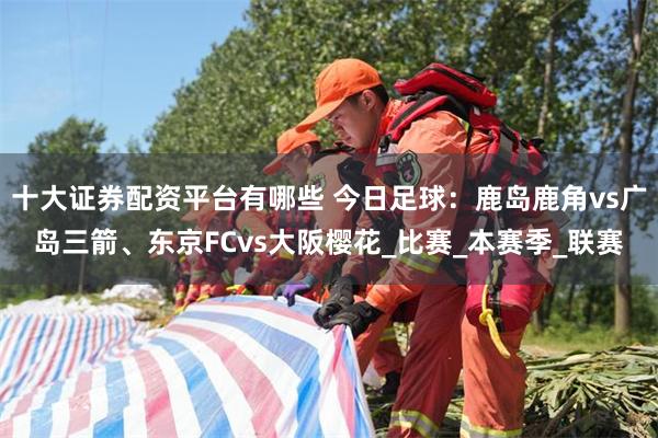 十大证券配资平台有哪些 今日足球：鹿岛鹿角vs广岛三箭、东京FCvs大阪樱花_比赛_本赛季_联赛