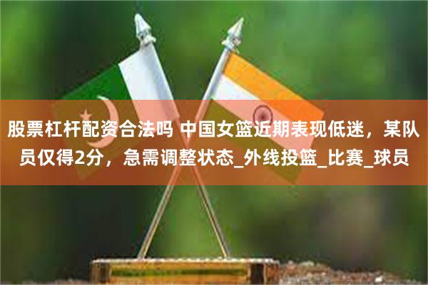 股票杠杆配资合法吗 中国女篮近期表现低迷，某队员仅得2分，急需调整状态_外线投篮_比赛_球员