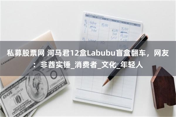 私募股票网 河马君12盒Labubu盲盒翻车，网友：非酋实锤_消费者_文化_年轻人