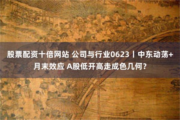 股票配资十倍网站 公司与行业0623丨中东动荡+月末效应 A股低开高走成色几何？