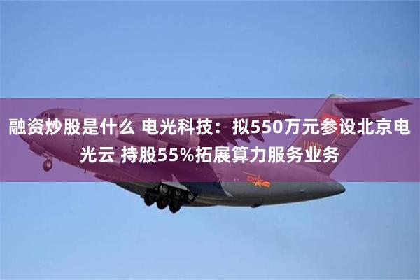 融资炒股是什么 电光科技：拟550万元参设北京电光云 持股55%拓展算力服务业务