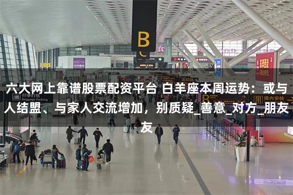 六大网上靠谱股票配资平台 白羊座本周运势：或与人结盟、与家人交流增加，别质疑_善意_对方_朋友