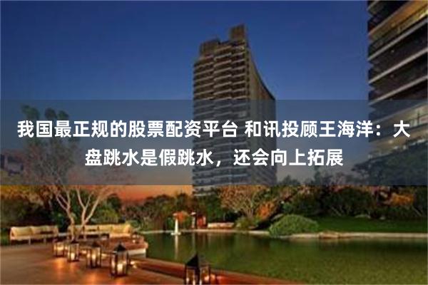 我国最正规的股票配资平台 和讯投顾王海洋：大盘跳水是假跳水，还会向上拓展