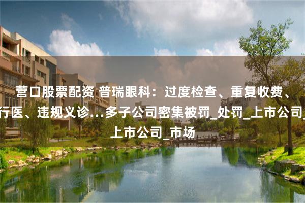 营口股票配资 普瑞眼科：过度检查、重复收费、无证行医、违规义诊…多子公司密集被罚_处罚_上市公司_市场