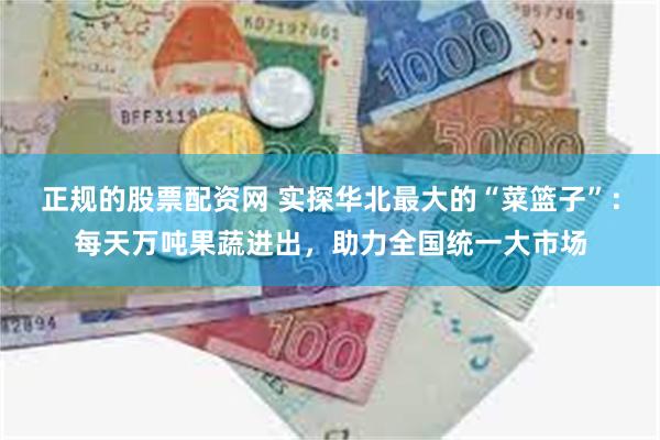 正规的股票配资网 实探华北最大的“菜篮子”：每天万吨果蔬进出，助力全国统一大市场