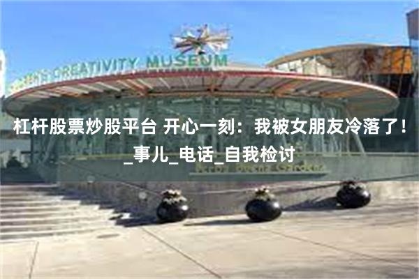 杠杆股票炒股平台 开心一刻：我被女朋友冷落了！_事儿_电话_自我检讨