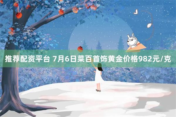 推荐配资平台 7月6日菜百首饰黄金价格982元/克