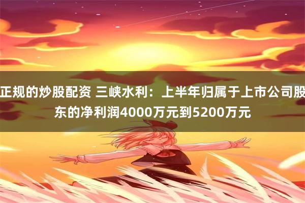 正规的炒股配资 三峡水利：上半年归属于上市公司股东的净利润4000万元到5200万元