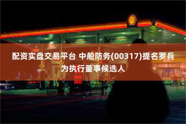 配资实盘交易平台 中船防务(00317)提名罗兵为执行董事候选人