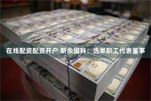在线配资配资开户 新余国科：选举职工代表董事