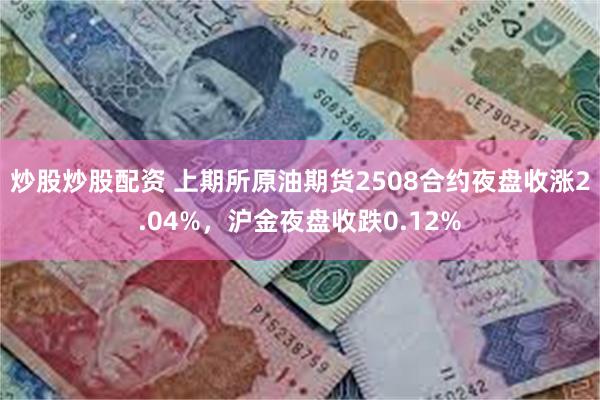 炒股炒股配资 上期所原油期货2508合约夜盘收涨2.04%，沪金夜盘收跌0.12%
