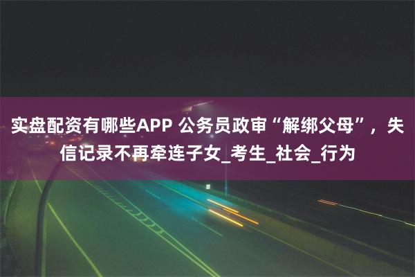 实盘配资有哪些APP 公务员政审“解绑父母”，失信记录不再牵连子女_考生_社会_行为
